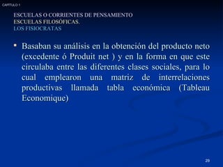 Basaban su análisis en la obtención del producto neto (excedente ó Produit net ) y en la forma en que este circulaba entre las diferentes clases sociales, para lo cual emplearon una matriz de interrelaciones productivas llamada tabla económica (Tableau Economique) ESCUELAS O CORRIENTES DE PENSAMIENTO ESCUELAS FILOSÓFICAS. LOS FISIOCRATAS CAPÍTULO 1 