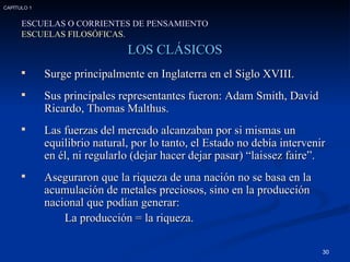 LOS CLÁSICOS Surge principalmente en Inglaterra en el Siglo XVIII. Sus principales representantes fueron: Adam Smith, David Ricardo, Thomas Malthus. Las fuerzas del mercado alcanzaban por si mismas un equilibrio natural, por lo tanto, el Estado no debía intervenir en él, ni regularlo (dejar hacer dejar pasar) “laissez faire”. Aseguraron que la riqueza de una nación no se basa en la acumulación de metales preciosos, sino en la producción nacional que podían generar:  La producción = la riqueza. ESCUELAS O CORRIENTES DE PENSAMIENTO ESCUELAS FILOSÓFICAS. CAPÍTULO 1 