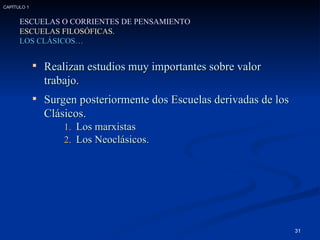 ESCUELAS O CORRIENTES DE PENSAMIENTO ESCUELAS FILOSÓFICAS. LOS CLÁSICOS… Realizan estudios muy importantes sobre valor  trabajo. Surgen posteriormente dos Escuelas derivadas de los Clásicos. Los marxistas Los Neoclásicos. CAPÍTULO 1 