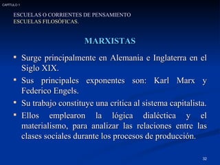 MARXISTAS Surge principalmente en Alemania e Inglaterra en el Siglo XIX. Sus principales exponentes son: Karl Marx y Federico Engels. Su trabajo constituye una crítica al sistema capitalista. Ellos emplearon la lógica dialéctica y el materialismo, para analizar las relaciones entre las clases sociales durante los procesos de producción. ESCUELAS O CORRIENTES DE PENSAMIENTO ESCUELAS FILOSÓFICAS. CAPÍTULO 1 