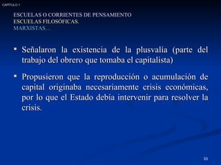 Señalaron la existencia de la plusvalía (parte del trabajo del obrero que tomaba el capitalista) Propusieron que la reproducción o acumulación de capital originaba necesariamente crisis económicas, por lo que el Estado debía intervenir para resolver la crisis. ESCUELAS O CORRIENTES DE PENSAMIENTO ESCUELAS FILOSÓFICAS. MARXISTAS… CAPÍTULO 1 