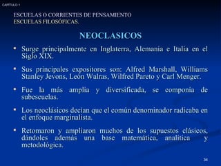 NEOCLÁSICOS Surge principalmente en Inglaterra, Alemania e Italia en el Siglo XIX. Sus principales expositores son: Alfred Marshall, Williams Stanley Jevons, León Walras, Wilfred Pareto y Carl Menger. Fue la más amplia y diversificada, se componía de subescuelas. Los neoclásicos decían que el común denominador radicaba en el enfoque marginalista. Retomaron y ampliaron muchos de los supuestos clásicos, dándoles además una base matemática, analítica  y metodológica. ESCUELAS O CORRIENTES DE PENSAMIENTO ESCUELAS FILOSÓFICAS. CAPÍTULO 1 
