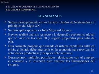 KEYNESIANOS Surgen principalmente en los Estados Unidos de Norteamérica a principios del Siglo XX. Su principal expositor es John Maynard Keynes. Keynes realizó análisis respecto a la depresión económica global que se vivió en los años 30 y sugirió propuestas para salir de ella. Esta corriente propone que cuando el sistema capitalista entra en crisis, el Estado debe intervenir en la economía para reavivar las actividades productivas y después debe retirarse. Desarrollaron múltiples postulados relacionados con el empleo, el consumo y la inversión para analizar las fluctuaciones del sistema. ESCUELAS O CORRIENTES DE PENSAMIENTO ESCUELAS FILOSÓFICAS. CAPÍTULO 1 