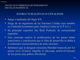 ESTRUCTURALISTAS O CEPALINOS Surge a mediados del Siglo XX. Surge de un organismo de las Naciones Unidas cuyo nombre es Comisión Económica para América Latina (C.E.P.A.L.) Su principal expositor fue Raúl Prebisch, de nacionalidad argentina. Esta corriente analizó la problemática de los países latino americanos y concluyeron que la falta de desarrollo se debía a la estructura socioeconómica de estas naciones. Señalaron que la desigual estructura Mundial impuesta por los países ricos (Centro) impedía el adecuado desenvolvimiento de los países más pobres (Periferia). ESCUELAS O CORRIENTES DE PENSAMIENTO ESCUELAS FILOSÓFICAS. CAPÍTULO 1 