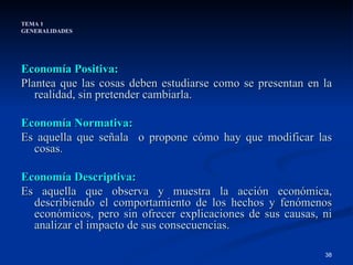 TEMA 1 GENERALIDADES Economía Positiva: Plantea que las cosas deben estudiarse como se presentan en la realidad, sin pretender cambiarla.   Economía Normativa: Es aquella que señala  o propone cómo hay que modificar las cosas. Economía Descriptiva: Es aquella que observa y muestra la acción económica, describiendo el comportamiento de los hechos y fenómenos económicos, pero sin ofrecer explicaciones de sus causas, ni analizar el impacto de sus consecuencias. 