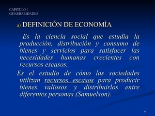 DEFINICIÓN DE ECONOMÍA Es la ciencia social que estudia la producción, distribución y consumo de bienes y servicios para satisfacer las necesidades humanas crecientes con recursos escasos. Es el estudio de cómo las sociedades utilizan  recursos escasos  para producir bienes valiosos y distribuirlos entre diferentes personas (Samuelson). CAPÍTULO 1 GENERALIDADES 