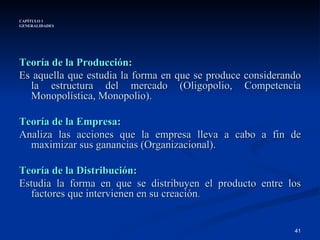 CAPÍTULO 1 GENERALIDADES Teoría de la Producción:  Es aquella que estudia la forma en que se produce considerando la estructura del mercado (Oligopolio, Competencia Monopolística, Monopolio). Teoría de la Empresa:  Analiza las acciones que la empresa lleva a cabo a fin de maximizar sus ganancias (Organizacional). Teoría de la Distribución: Estudia la forma en que se distribuyen el producto entre los factores que intervienen en su creación . 