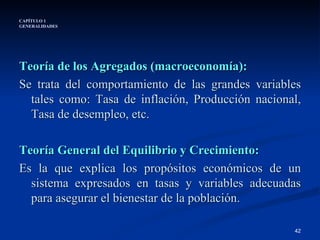CAPÍTULO 1 GENERALIDADES Teoría de los Agregados (macroeconomía): Se trata del comportamiento de las grandes variables tales como: Tasa de inflación, Producción nacional, Tasa de desempleo, etc. Teoría General del Equilibrio y Crecimiento: Es la que explica los propósitos económicos de un sistema expresados en tasas y variables adecuadas para asegurar el bienestar de la población. 