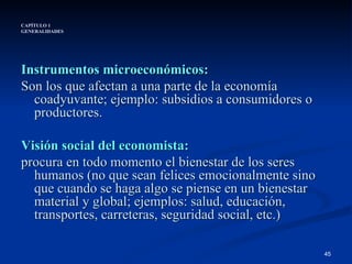 CAPÍTULO 1 GENERALIDADES Instrumentos microeconómicos: Son los que afectan a una parte de la economía coadyuvante; ejemplo: subsidios a consumidores o productores. Visión social del economista:   procura en todo momento el bienestar de los seres humanos (no que sean felices emocionalmente sino que cuando se haga algo se piense en un bienestar material y global; ejemplos: salud, educación, transportes, carreteras, seguridad social, etc.)  