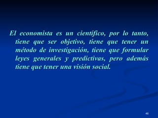 El economista es un científico, por lo tanto, tiene que ser objetivo, tiene que tener un método de investigación, tiene que formular leyes generales y predictivas, pero además tiene que tener una visión social. 