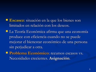 Escasez : situación en la que los bienes son limitados en relación con los deseos. La Teoría Económica afirma que una economía produce con eficiencia cuando no se puede mejorar el bienestar económico de una persona sin perjudicar a otra. Problema Económico : recursos escasos vs. Necesidades crecientes.  Asignación . 