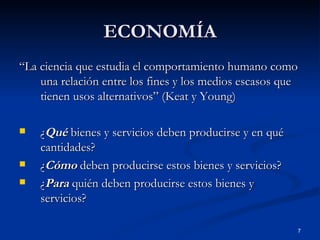 ECONOMÍA “ La ciencia que estudia el comportamiento humano como una relación entre los fines y los medios escasos que tienen usos alternativos” (Keat y Young) ¿ Qué  bienes y servicios deben producirse y en qué cantidades? ¿ Cómo  deben producirse estos bienes y servicios? ¿ Para  quién deben producirse estos bienes y servicios? 