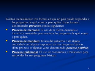 Existen esencialmente tres formas en que un país puede responder a las preguntas de qué, como y para quién. Estas formas, denominadas  procesos , son las siguientes: Proceso de mercado : El uso de la oferta, demanda e incentivos materiales para resolver las preguntas de qué, como y para quién. Proceso de mandato : El uso del gobierno o de alguna autoridad central para responder las tres preguntas básicas (Este proceso es algunas veces denominado  proceso político ) Proceso tradicional : El uso de costumbres y tradiciones para responder las tres preguntas básicas. 