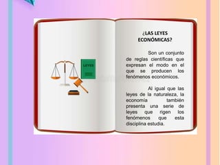 ¿LAS LEYES
ECONÓMICAS?
Son un conjunto
de reglas científicas que
expresan el modo en el
que se producen los
fenómenos económicos.
Al igual que las
leyes de la naturaleza, la
economía también
presenta una serie de
leyes que rigen los
fenómenos que esta
disciplina estudia.
 