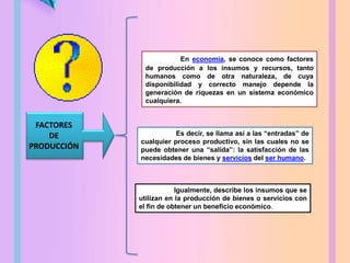 Igualmente, describe los insumos que se
utilizan en la producción de bienes o servicios con
el fin de obtener un beneficio económico.
En economía, se conoce como factores
de producción a los insumos y recursos, tanto
humanos como de otra naturaleza, de cuya
disponibilidad y correcto manejo depende la
generación de riquezas en un sistema económico
cualquiera.
Es decir, se llama así a las “entradas” de
cualquier proceso productivo, sin las cuales no se
puede obtener una “salida”: la satisfacción de las
necesidades de bienes y servicios del ser humano.
FACTORES
DE
PRODUCCIÓN
 