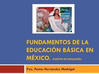 FUNDAMENTOS DE LA
EDUCACIÓN BÁSICA EN
MÉXICO. (PUNTOS DE REFLEXIÓN).
Psic. Pastor Hernández Madrigal
 