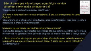 166. A alma que não alcançou a perfeição na vida
corpórea, como acaba de depurar-se?
“Suportando a prova de uma nova existência. ”
a) Como a alma realiza essa nova existência? É por sua transformação como
Espírito?
“Depurando-se, a alma sofre, sem dúvida, uma transformação; mas para isso lhe é
necessária a prova da vida material.”
b) A alma passa, então, por muitas existências corporais?
“Sim, todos passamos por muitas existências. Os que dizem o contrário pretendem
manter-vos na ignorância em que eles próprios se encontram. Esse o desejo deles.”
c) Parece resultar desse princípio que a alma, depois de haver deixado um corpo,
toma outro, ou seja, reencarna em novo corpo. É assim que se deve entender?
“Evidentemente.”
 