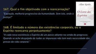 167. Qual o fim objetivado com a reencarnação?
“Expiação, melhoria progressiva da humanidade. Sem isto, onde a
justiça?”
168. É limitado o número das existências corporais, ou o
Espírito reencarna perpetuamente?
“A cada nova existência o Espírito dá um passo adiante na senda do progresso.
Quando se ache despojado de todas as impurezas não tem mais necessidade das
provas da vida corporal.”
 
