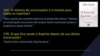 169. O número de encarnações é o mesmo para
todos os espíritos?
“Não; aquele que caminha depressa se poupa das provas. Todavia,
as encarnações sucessivas são sempre muito numerosas porque o
progresso é quase infinito.”
170. O que fica sendo o Espírito depois da sua última
encarnação?
“Espírito bem-aventurado; Espírito puro.”
 