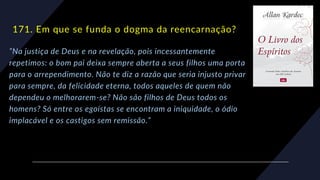 171. Em que se funda o dogma da reencarnação?
“Na justiça de Deus e na revelação, pois incessantemente
repetimos: o bom pai deixa sempre aberta a seus filhos uma porta
para o arrependimento. Não te diz a razão que seria injusto privar
para sempre, da felicidade eterna, todos aqueles de quem não
dependeu o melhorarem-se? Não são filhos de Deus todos os
homens? Só entre os egoístas se encontram a iniquidade, o ódio
implacável e os castigos sem remissão.”
 