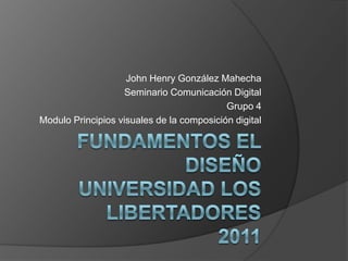 Fundamentos el diseñoUniversidad los libertadores2011 John Henry González Mahecha Seminario Comunicación Digital Grupo 4  Modulo Principios visuales de la composición digital 
