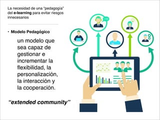 La necesidad de una “pedagogía”
del e-learning para evitar riesgos
innecesarios
• Modelo Pedagógico
un modelo que
sea capaz de
gestionar e
incrementar la
ﬂexibilidad, la
personalización,
la interacción y
la cooperación.
“extended community”
 