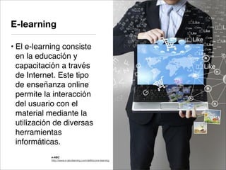 • El e-learning consiste
en la educación y
capacitación a través
de Internet. Este tipo
de enseñanza online
permite la interacción
del usuario con el
material mediante la
utilización de diversas
herramientas
informáticas.
E-learning
e-ABC
http://www.e-abclearning.com/deﬁnicione-learning
 