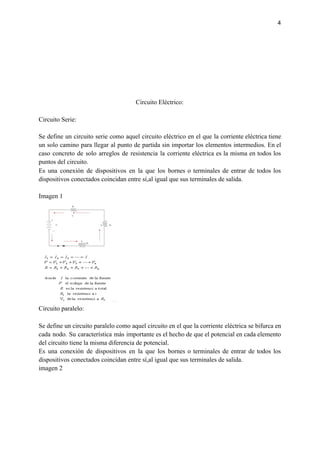 4
Circuito Eléctrico:
Circuito Serie:
Se define un circuito serie como aquel circuito eléctrico en el que la corriente eléctrica tiene
un solo camino para llegar al punto de partida sin importar los elementos intermedios. En el
caso concreto de solo arreglos de resistencia la corriente eléctrica es la misma en todos los
puntos del circuito.
Es una conexión de dispositivos en la que los bornes o terminales de entrar de todos los
dispositivos conectados coincidan entre sí,al igual que sus terminales de salida.
Imagen 1
Circuito paralelo:
Se define un circuito paralelo como aquel circuito en el que la corriente eléctrica se bifurca en
cada nodo. Su característica más importante es el hecho de que el potencial en cada elemento
del circuito tiene la misma diferencia de potencial.
Es una conexión de dispositivos en la que los bornes o terminales de entrar de todos los
dispositivos conectados coincidan entre sí,al igual que sus terminales de salida.
imagen 2
 