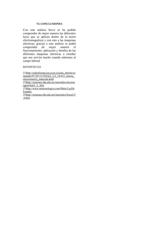 VI. CONCLUSIONES

Con este análisis breve se ha podido
comprender de mejor manera las diferentes
leyes que se aplican dentro de la teoría
electromagnética y con esto a las maquinas
eléctricas, gracias a este análisis se podrá
comprender de mejor manera                el
funcionamiento, aplicación y detalles de las
diferentes maquinas eléctricas a estudiar
que nos servirá mucho cuando entremos al
campo laboral

REFERENCIAS

[1]http://redesformacion.jccm.es/aula_abierta/co
ntenido/97/387/3170/ELE_U2_T4/411_fuerza_
electromotriz_inducida.html
[2]http://sistemas.itlp.edu.mx/tutoriales/electym
agnet/tem5_3_.htm
[3]http://www.mitecnologico.com/Main/LeyDe
Faraday
[4]http://sistemas.itlp.edu.mx/tutoriales/fisica2/5
.8.htm
 
