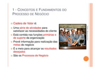 1 - CONCEITOS E FUNDAMENTOS DO
PROCESSO DE NEGÓCIO

Cadeia de Valor é:




                                        Twitter: @jaguaracisilva
                                        Twitter: @jaguaracisilva
Uma série de atividades para
satisfazer as necessidades do cliente
Está contida nas funções primárias e
de suporte da organização
Provê informação para realização das
metas do negócio
É o meio para alcançar os resultados
desejados
São os Processos de Negócio
 