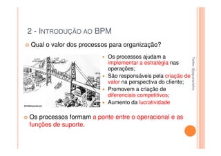 2 - INTRODUÇÃO AO BPM
Qual o valor dos processos para organização?
                          Os processos ajudam a




                                                             Twitter: @jaguaracisilva
                                                             Twitter: @jaguaracisilva
                          implementar a estratégia nas
                          operações;
                          São responsáveis pela criação de
                          valor na perspectiva do cliente;
                          Promovem a criação de
                          diferenciais competitivos;
                          Aumento da lucratividade

Os processos formam a ponte entre o operacional e as
funções de suporte.
 