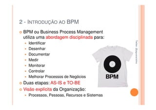 2 - INTRODUÇÃO AO BPM
 BPM ou Business Process Management
 utiliza uma abordagem disciplinada para:




                                             Twitter: @jaguaracisilva
                                             Twitter: @jaguaracisilva
   Identificar
   Desenhar
   Documentar
   Medir
   Monitorar
   Controlar
   Melhorar Processos de Negócios
 Duas etapas: AS-IS e TO-BE
 Visão explícita da Organização:
   Processos, Pessoas, Recursos e Sistemas
 