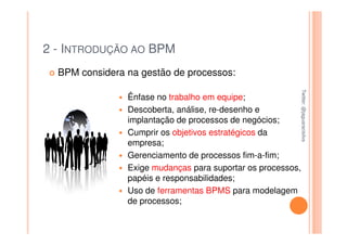 2 - INTRODUÇÃO AO BPM
  BPM considera na gestão de processos:




                                                         Twitter: @jaguaracisilva
                                                         Twitter: @jaguaracisilva
                Ênfase no trabalho em equipe;
                Descoberta, análise, re-desenho e
                implantação de processos de negócios;
                Cumprir os objetivos estratégicos da
                empresa;
                Gerenciamento de processos fim-a-fim;
                Exige mudanças para suportar os processos,
                papéis e responsabilidades;
                Uso de ferramentas BPMS para modelagem
                de processos;
 