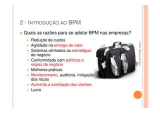 2 - INTRODUÇÃO AO BPM
 Quais as razões para se adotar BPM nas empresas?
    Redução de custos




                                                    Twitter: @jaguaracisilva
                                                    Twitter: @jaguaracisilva
    Agilidade na entrega de valor
    Sistemas alinhados as estratégias
    de negócio
    Conformidade com políticas e
    regras de negócio
    Melhores práticas
    Monitoramento, auditoria, mitigação
    dos riscos
    Aumenta a satisfação dos clientes
    Lucro
 
