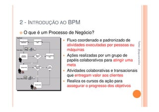2 - INTRODUÇÃO AO BPM
 O que é um Processo de Negócio?
                    Fluxo coordenado e padronizado de




                                                               Twitter: @jaguaracisilva
                                                               Twitter: @jaguaracisilva
                    atividades executadas por pessoas ou
                    máquinas
                    Ações realizadas por um grupo de
                    papéis colaborativos para atingir uma
                    meta
                    Atividades colaborativas e transacionais
                    que entregam valor aos clientes
                    Realiza os cursos da ação para
                    assegurar o progresso dos objetivos
 