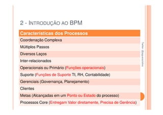 2 - INTRODUÇÃO AO BPM
Características dos Processos
Coordenação Complexa




                                                                   Twitter: @jaguaracisilva
                                                                   Twitter: @jaguaracisilva
Múltiplos Passos
Diversos Laços
Inter-relacionados
Operacionais ou Primário (Funções operacionais)
Suporte (Funções de Suporte TI, RH, Contabilidade)
Gerenciais (Governança, Planejamento)
Clientes
Metas (Alcançadas em um Ponto ou Estado do processo)
Processos Core (Entregam Valor diretamente, Precisa de Gerência)
 