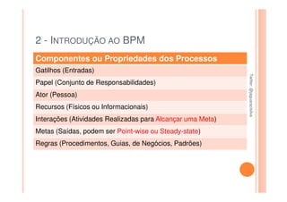 2 - INTRODUÇÃO AO BPM
Componentes ou Propriedades dos Processos
Gatilhos (Entradas)




                                                            Twitter: @jaguaracisilva
                                                            Twitter: @jaguaracisilva
Papel (Conjunto de Responsabilidades)
Ator (Pessoa)
Recursos (Físicos ou Informacionais)
Interações (Atividades Realizadas para Alcançar uma Meta)
Metas (Saídas, podem ser Point-wise ou Steady-state)
Regras (Procedimentos, Guias, de Negócios, Padrões)
 