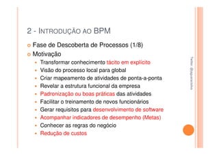 2 - INTRODUÇÃO AO BPM
 Fase de Descoberta de Processos (1/8)
 Motivação




                                                       Twitter: @jaguaracisilva
                                                       Twitter: @jaguaracisilva
   Transformar conhecimento tácito em explícito
   Visão do processo local para global
   Criar mapeamento de atividades de ponta-a-ponta
   Revelar a estrutura funcional da empresa
   Padronização ou boas práticas das atividades
   Facilitar o treinamento de novos funcionários
   Gerar requisitos para desenvolvimento de software
   Acompanhar indicadores de desempenho (Metas)
   Conhecer as regras do negócio
   Redução de custos
 