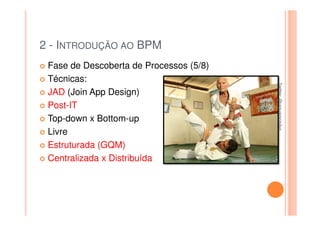 2 - INTRODUÇÃO AO BPM
 Fase de Descoberta de Processos (5/8)
 Técnicas:




                                         Twitter: @jaguaracisilva
                                         Twitter: @jaguaracisilva
 JAD (Join App Design)
 Post-IT
 Top-down x Bottom-up
 Livre
 Estruturada (GQM)
 Centralizada x Distribuída
 