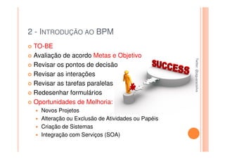 2 - INTRODUÇÃO AO BPM
 TO-BE
 Avaliação de acordo Metas e Objetivo




                                                   Twitter: @jaguaracisilva
                                                   Twitter: @jaguaracisilva
 Revisar os pontos de decisão
 Revisar as interações
 Revisar as tarefas paralelas
 Redesenhar formulários
 Oportunidades de Melhoria:
   Novos Projetos
   Alteração ou Exclusão de Atividades ou Papéis
   Criação de Sistemas
   Integração com Serviços (SOA)
 