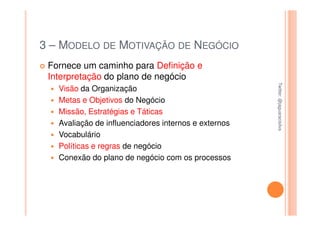 3 – MODELO DE MOTIVAÇÃO DE NEGÓCIO
 Fornece um caminho para Definição e
 Interpretação do plano de negócio




                                                      Twitter: @jaguaracisilva
                                                      Twitter: @jaguaracisilva
   Visão da Organização
   Metas e Objetivos do Negócio
   Missão, Estratégias e Táticas
   Avaliação de influenciadores internos e externos
   Vocabulário
   Políticas e regras de negócio
   Conexão do plano de negócio com os processos
 