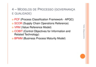 4 – MODELOS DE PROCESSO (GOVERNANÇA
E QUALIDADE)

 PCF (Process Classification Framework - APQC)
 SCOR (Supply Chain Operations Reference)




                                                 Twitter: @jaguaracisilva
                                                 Twitter: @jaguaracisilva
 VRM (Value Reference Model)
 COBIT (Control Objectives for Information and
 Related Technology)
 BPMM (Business Process Maturity Model)
 