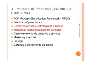 4 – MODELOS DE PROCESSO (GOVERNANÇA
E QUALIDADE)

 PCF (Process Classification Framework - APQC)
 Processos Operacionais:




                                                 Twitter: @jaguaracisilva
                                                 Twitter: @jaguaracisilva
 Determina a visão e estratégia da empresa
 Indicam as ações para alcançar as metas
 Desenvolvimento de produtos e serviços
 Marketing e vendas
 Entrega
 Gerencia o atendimento ao cliente
 