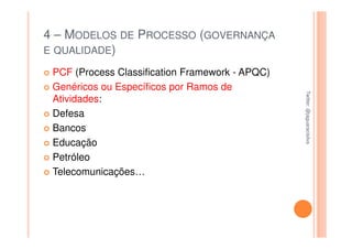 4 – MODELOS DE PROCESSO (GOVERNANÇA
E QUALIDADE)

 PCF (Process Classification Framework - APQC)
 Genéricos ou Específicos por Ramos de




                                                 Twitter: @jaguaracisilva
                                                 Twitter: @jaguaracisilva
 Atividades:
 Defesa
 Bancos
 Educação
 Petróleo
 Telecomunicações…
 
