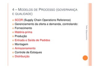 4 – MODELOS DE PROCESSO (GOVERNANÇA
E QUALIDADE)

 SCOR (Supply Chain Operations Reference)
 Gerenciamento da oferta e demanda, controlando:




                                                   Twitter: @jaguaracisilva
                                                   Twitter: @jaguaracisilva
 Fornecimento
 Matéria-prima
 Produção
 Entrada e Saída de Pedidos
 Montagem
 Armazenamento
 Controle de Estoques
 Distribuição
 