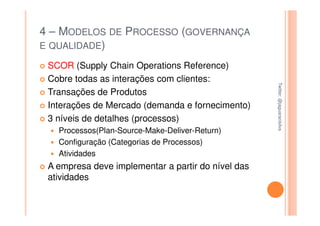 4 – MODELOS DE PROCESSO (GOVERNANÇA
E QUALIDADE)

 SCOR (Supply Chain Operations Reference)
 Cobre todas as interações com clientes:




                                                    Twitter: @jaguaracisilva
                                                    Twitter: @jaguaracisilva
 Transações de Produtos
 Interações de Mercado (demanda e fornecimento)
 3 níveis de detalhes (processos)
   Processos(Plan-Source-Make-Deliver-Return)
   Configuração (Categorias de Processos)
   Atividades
 A empresa deve implementar a partir do nível das
 atividades
 