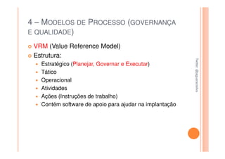 4 – MODELOS DE PROCESSO (GOVERNANÇA
E QUALIDADE)

 VRM (Value Reference Model)
 Estrutura:




                                                         Twitter: @jaguaracisilva
                                                         Twitter: @jaguaracisilva
   Estratégico (Planejar, Governar e Executar)
   Tático
   Operacional
   Atividades
   Ações (Instruções de trabalho)
   Contém software de apoio para ajudar na implantação
 