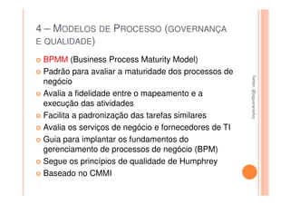 4 – MODELOS DE PROCESSO (GOVERNANÇA
E QUALIDADE)

 BPMM (Business Process Maturity Model)
 Padrão para avaliar a maturidade dos processos de




                                                      Twitter: @jaguaracisilva
                                                      Twitter: @jaguaracisilva
 negócio
 Avalia a fidelidade entre o mapeamento e a
 execução das atividades
 Facilita a padronização das tarefas similares
 Avalia os serviços de negócio e fornecedores de TI
 Guia para implantar os fundamentos do
 gerenciamento de processos de negócio (BPM)
 Segue os princípios de qualidade de Humphrey
 Baseado no CMMI
 