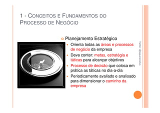 1 - CONCEITOS E FUNDAMENTOS DO
PROCESSO DE NEGÓCIO

               Planejamento Estratégico




                                                       Twitter: @jaguaracisilva
                                                       Twitter: @jaguaracisilva
                 Orienta todas as áreas e processos
                 de negócio da empresa
                 Deve conter: metas, estratégia e
                 táticas para alcançar objetivos
                 Processo de decisão que coloca em
                 prática as táticas no dia-a-dia
                 Periodicamente avaliado e analisado
                 para dimensionar o caminho da
                 empresa
 