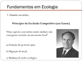  Falando em nicho..
Princípio da Exclusão Competitiva (ou Gause)
Fundamentos em Ecologia
“Duas espécies com nichos muito similares não
conseguem coexistir em um mesmo local”
a) Extinção da sp menos apta;
b) Migração do local;
c) Mudança de nicho ecológico
 